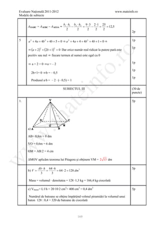 Evaluare Naţională 2011-2012                                                www.mateinfo.ro
Modele de subiecte

                                    b1 ⋅ h1 b2 ⋅ h2 9 ⋅ 3 2 ⋅ 1 25
      A OABC = A ΔEBC – A ΔEOA =           −       =     −     =   = 12,5
                                       2       2     2     2     2
                                                                                       2p

5     a 2 + 4a + 4b 2 + 4b + 5 = 0 ⇒ a 2 + 4a + 4 + 4b 2 + 4b + 1 = 0 ⇒                1p

                                                                                       1p
      ⇒ (a + 2 ) + (2b + 1) = 0 Dar orice număr real ridicat la putere pară este
                 2          2




                                                        ro
      pozitiv sau nul ⇒ fiecare termen al sumei este egal cu 0

      ⇒ a + 2 = 0 ⇒a = – 2                                                             1p




                                                     o.
                                                                                       1p
           2b+1= 0 ⇒b = – 0,5
                                                                                       1p




                                          nf
           Produsul a∙b = – 2 ∙ (– 0,5) = 1

                                    SUBIECTUL III                                      (30 de
                                ei                                                     puncte)

1.                                                                                     5p
                       at
 .m


      a)
w


      AB= 0,8m = 8 dm

      VO = 0,6m = 6 dm
w




      OM = AB:2 = 4 cm

      ΔMOV aplicăm teorema lui Pitagora şi obţinem VM = 2 13 dm
w




                Ab ⋅ h 64 ⋅ 6                                                          5p
      b) V =          =       = 64 ⋅ 2 = 128 dm 3
                 3       3

      Masa = volumul ∙ densitatea = 128 ∙1,3 kg = 166,4 kg ciocolată

      c) V baton = L∙l∙h = 20∙10∙2 cm3= 400 cm3 = 0,4 dm3                              5p

       Numărul de batoane se obţine împărţind volmul piramidei la volumul unui
      baton 128 : 0,4 = 320 de batoane de ciocolată




                                               169
 
