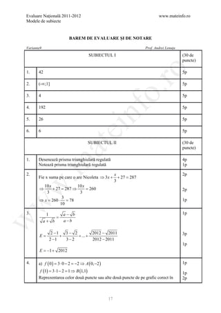 Evaluare Naţională 2011-2012                                              www.mateinfo.ro
Modele de subiecte


                         BAREM DE EVALUARE ŞI DE NOTARE

Varianta9                                                         Prof. Andrei Lenuţa

                                     SUBIECTUL I                                        (30 de
                                                                                        puncte)




                                                         ro
1.     42                                                                               5p

2.     (-∞;1]                                                                           5p




                                                      o.
3.     4                                                                                5p




                                           nf
4.     192                                                                              5p

5.     26                                                                               5p
                                ei
6.     6                                                                                5p

                                     SUBIECTUL II                                       (30 de
                      at
                                                                                        puncte)

1.     Desenează prisma triunghiulară regulată                                          4p
 .m

       Notează prisma triunghiulară regulată                                            1p

2.                                                   x                                  2p
       Fie x suma pe care o are Nicoleta ⇒ 3 x +       + 27 =
                                                            287
                                                     3
w


         10 x              10 x
       ⇒      + 27 = 287 ⇒      = 260                                                   2p
          3                 3
                    3
       ⇒ x= 260 ⋅ = 78                                                                  1p
w



                  10

3.           1     a− b                                                                 1p
                 =
w




            a+ b   a −b

               2 −1   3− 2         2012 − 2011                                          3p
      =
      E             +      + ... +
              2 −1    3− 2         2012 − 2011
                                                                                        1p
       E =−1 + 2012

4.     a) f ( 0 ) = ⋅ 0 − 2 = 2 ⇒ A ( 0, −2 )
                   3         −                                                          1p
        f (1) = 3 ⋅1 − 2 = 1 ⇒ B (1,1)                                                  1p
       Reprezentarea celor două puncte sau alte două puncte de pe grafic corect în      2p



                                                17
 