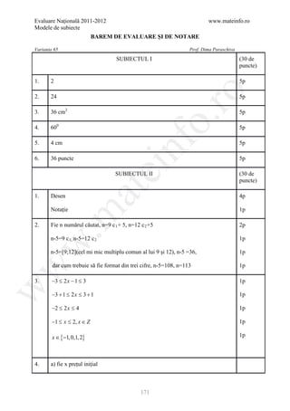 Evaluare Naţională 2011-2012                                               www.mateinfo.ro
Modele de subiecte
                            BAREM DE EVALUARE ŞI DE NOTARE

Varianta 65                                                        Prof. Dima Paraschiva
                                    SUBIECTUL I                                            (30 de
                                                                                           puncte)

1.     2                                                                                   5p




                                                           ro
2.     24                                                                                  5p

3.     36 cm2                                                                              5p




                                                        o.
4.     600                                                                                 5p




                                          nf
5.     4 cm                                                                                5p

6.     36 puncte                                                                           5p
                                 ei
                                    SUBIECTUL II                                           (30 de
                                                                                           puncte)
                       at
1.     Desen                                                                               4p

       Notație                                                                             1p
 .m

2.     Fie n numărul căutat, n=9 c 1 + 5, n=12 c 2 +5                                      2p

       n-5=9 c 1, n-5=12 c 2                                                               1p
w



       n-5=[9;12](cel mi mic multiplu comun al lui 9 și 12), n-5 =36,                      1p

        dar cum trebuie să fie format din trei cifre, n-5=108, n=113
w



                                                                                           1p

3.      −3 ≤ 2 x − 1 ≤ 3                                                                   1p
w




        −3 + 1 ≤ 2 x ≤ 3 + 1                                                               1p

        −2 ≤ 2 x ≤ 4                                                                       1p

        −1 ≤ x ≤ 2, x ∈ Z                                                                  1p

        x ∈ {−1, 0,1, 2}                                                                   1p



4.     a) fie x prețul inițial



                                               171
 