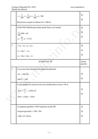 Evaluare Naţională 2011-2012                                               www.mateinfo.ro
Modele de subiecte

             5      4        5                                                        2p
       x+       x+     (x +     x) =
                                   546
            100    100      100
                                                                                      3p
      Rezolvarea ecuației și aflarea lui x=500 lei

      b)546-500=46(diferența dintre prețul final și cel inițial)                      1p




                                                        ro
       p                                                                              2p
          500 = 46
      100
           46                                                                         2p
     = = 9, 2%
      p       ,p




                                                     o.
           5

5      x 2 ( x + 2) − ( x + 2) =                                                      2p




                                         nf
                                                                                      1p
       ( x + 2)( x 2 − 1) =
                                                                                      2p
       ( x + 2)( x + 1)( x − 1)
                                   ei
                                   SUBIECTUL III                                      (30 de
                        at
                                                                                      puncte)

1.    a) cea mai mare distanță este diagonala pătratului
 .m

       AC = 100 2m                                                                    3p

                                                                                      2p
       100 2 > 140
w



      b) aria grădinii de zarzavat este aria semidiscului cu raza r=50 m

                π r2                                                                  3p
w



        =
       Aria      = 1250π m2
                 2
                                                                                      2p
       3925 < 1250π < 3938
w




      c) lungimea gardului=3AB+lungimea arcului BC                                    1p

       lungimeagardului 300 + 50π
                    =                                                                 2p

      =300=157+457m                                                                   2p




                                              172
 