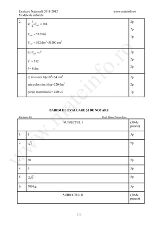 Evaluare Naţională 2011-2012                                     www.mateinfo.ro
Modele de subiecte

2.            3                                                                 2p
       a)       Vcub = 384
              4
                                                                                2p
       Vcub = 512 litri
                                                                                1p
       Vcub = 512 dm3=51200 cm3




                                                        ro
       b) Vcub = l 3                                                            1p

                                                                                2p
       l 3 = 512




                                                     o.
                                                                                2p
       l = 8 dm

       c) aria unei fețe=82=64 dm2




                                          nf
                                                                                2p

       aria celor cinci fețe=320 dm2                                            2p

       prețul materialului= 480 lei
                                  ei                                            1p
                         at
                              BAREM DE EVALUARE ŞI DE NOTARE
 .m

Varianta 66                                             Prof. Dima Paraschiva

                                      SUBIECTUL I                               (30 de
                                                                                puncte)
w


1.     1                                                                        5p

2.          7                                                                   5p
w
w




3.     60                                                                       5p

4.     6                                                                        5p

5.      2 3                                                                     5p


6.     700 kg                                                                   5p

                                      SUBIECTUL II                              (30 de
                                                                                puncte)




                                              173
 