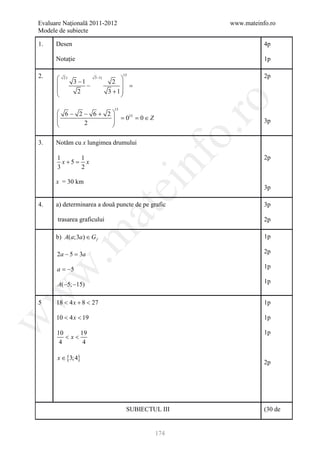 Evaluare Naţională 2011-2012                              www.mateinfo.ro
Modele de subiecte

1.    Desen                                                          4p

      Notație                                                        1p

2.    
                                       15                            2p
                                    2 
          2)              3 −1)

              3 −1                    =
                      −
               2                 3 +1
                                     




                                                           ro
                                  15
       6− 2− 6+ 2
                  = 0 = 0∈Z
                       15
           2                                                       3p
                 




                                                        o.
3.    Notăm cu x lungimea drumului




                                            nf
      1      1                                                       2p
        x+5 =x
      3      2

      x = 30 km
                                   ei                                3p

4.    a) determinarea a două puncte de pe grafic                     3p
                          at
      trasarea graficului                                            2p
 .m

      b) A(a;3a ) ∈ G f                                              1p

      2a − 5 =a
              3                                                      2p

      a = −5                                                         1p
w



      A(−5; −15)                                                     1p
w




5     18 < 4 x + 8 < 27                                              1p

      10 < 4 x < 19                                                  1p
w




      10     19                                                      1p
         <x<
       4      4

      x ∈ {3; 4}
                                                                     2p




                                        SUBIECTUL III                (30 de


                                                174
 