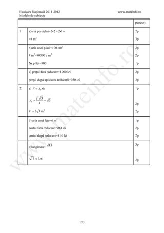 Evaluare Naţională 2011-2012                        www.mateinfo.ro
Modele de subiecte

                                                               puncte)

1.    a)aria peretelui= 52 − 21 =                            2p

      =8 m2                                                    3p

      b)aria unei placi=100 cm2                                2p




                                                     ro
      8 m2=80000 c m2                                          2p

      Nr.plăci=800                                             1p




                                                  o.
      c) prețul fară reducere=1000 lei                         2p

      prețul după aplicarea reducerii=950 lei




                                         nf
                                                               3p

2.    a) V = Ab h                                             1p
                               ei
            l2 3
     =
     Ab      =       3
              4                                                2p
                     at
      V = 3 3 m3                                               2p

      b) aria unei fețe=6 m2
 .m

                                                               1p

      costul fără reducere=900 lei                             2p

      costul după reducere=810 lei                             2p
w



                                                               3p
      c)lungimea= 13
w




        13 ≈ 3, 6                                              2p
w




                                            175
 