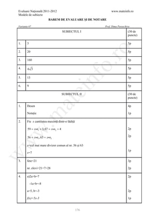 Evaluare Naţională 2011-2012                                 www.mateinfo.ro
Modele de subiecte
                        BAREM DE EVALUARE ŞI DE NOTARE

Varianta 67                                             Prof. Dima Paraschiva
                                      SUBIECTUL I                          (30 de
                                                                           puncte)

1.     3                                                                   5p




                                                         ro
2.     20                                                                  5p

3.     160                                                                 5p




                                                      o.
4.      6 3                                                                5p




                                          nf
5.     13                                                                  5p

6.     9                                                                   5p
                               ei
                                      SUBIECTUL II                         (30 de
                                                                           puncte)
                      at
1.     Desen                                                               4p

       Notație
 .m

                                                                           1p

2.     Fie x cantitatea maximă dintr-o lădiță

       59 = xn1 + 3, 67 = xn2 + 4                                        2p
w



     = xn1 , 63 xn2
      56 =                                                                 2p
w




       x=cel mai mare divizor comun al nr. 56 și 63
                                                                           1p
       x=7
w




3.     fete=21                                                             3p

       nr. elevi=21=7=28                                                   2p

4.     a)2a+b=7                                                            2p

           -1a+b=-8

       a=5, b=-3                                                           2p

       f(x)=5x-3                                                           1p


                                                176
 