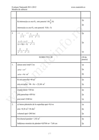 Evaluare Naţională 2011-2012                            www.mateinfo.ro
Modele de subiecte




                                                3                  3p
      b) intersecția cu axa O x este punctul M ( ;0)
                                                5
                                                                   2p
      intersecția cu axa O y este punctul N (0; −3)




                                                         ro
5     x +1)            x −1)                                       2p
                1                1     2
                   −               =
              x −1             x +1 x −1
                                     2




                                                      o.
       x +1− x +1         2
                      = 2                                          2p
      ( x + 1)( x − 1) x − 1




                                           nf
         2     2
           = 2
       x −1 x −1
        2
                                                                   1p
                                    ei
                                     SUBIECTUL III                 (30 de
                                                                   puncte)
                               at
1.    a)raza unui rond=2 m                                         1p

      aria = π r 2                                                 2p
 .m

      aria = 4π m2                                                 2p

      b) aria parcului=48 m2                                       2p
w



      aria cu iarba= 48 − 8π = m2
                             22,88                                 3p

      c) preț lalele=720 lei                                       2p
w




      preț panseluțe=450 lei                                       2p
w




      preț total=2340 lei                                          1p

2.    a) latura pătratului de la suprafața apei=0,6 m              1p

      aria =0,36 m2=36 dm2                                         2p

      volumul apei=240 litri                                       2p

      b)volumul pamânt= 1,92 m2                                    3p

      înălțimea stratului de pământ=0,0768 m= 7,68 cm              2p




                                              177
 