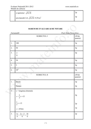 Evaluare Naţională 2011-2012                          www.mateinfo.ro
Modele de subiecte

      c) apotema= 16,36                                          2p

                                                                 3p
      aria laterală=2,4 16,36 =9,70 m2




                     BAREM DE EVALUARE ŞI DE NOTARE




                                                  ro
Varianta68                                       Prof. Dima Paraschiva
                                SUBIECTUL I                      (30 de




                                               o.
                                                                 puncte)

1.    100                                                        5p

2.    50


                                     nf                          5p

3.    3
                               ei                                5p
      4
                   at
4.    24                                                         5p

5.    3                                                          5p
 .m

6.    340                                                        5p

                               SUBIECTUL II                      (30 de
w


                                                                 puncte)

1.    Desen                                                      3p
w




      Notaţie                                                    2p
w




2.    x = lungimea drumului

        2                                                        2p
      x− x =
           15
        3

      1
        x = 15                                                   2p
      3
                                                                 1p
      x = 45 km

3.    3 x 2 x − 2 18                                             2p
         −       =
       6     6     6


                                         178
 