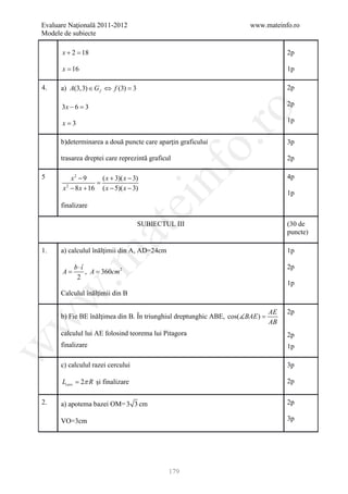 Evaluare Naţională 2011-2012                                          www.mateinfo.ro
Modele de subiecte

      x+2=
         18                                                                         2p

      x = 16                                                                        1p

4.    a) A(3,3) ∈ G f ⇔ f (3) =
                              3                                                     2p

      3x − 6 =3                                                                     2p




                                                       ro
      x=3                                                                           1p


      b)determinarea a două puncte care aparţin graficului




                                                    o.
                                                                                    3p

      trasarea dreptei care reprezintă graficul                                     2p




                                         nf
5         x2 − 9     ( x + 3)( x − 3)                                               4p
                   =
       x − 8 x + 16 ( x − 5)( x − 3)
        2
                                                                                    1p
                                 ei
      finalizare

                                    SUBIECTUL III                                   (30 de
                      at
                                                                                    puncte)

1.    a) calculul înălţimii din A, AD=24cm                                          1p
 .m

           b ⋅î                                                                     2p
      A=        , A = 360cm 2
            2
                                                                                    1p
      Calculul înălţimii din B
w



                                                                               AE   2p
      b) Fie BE înălţimea din B. În triunghiul dreptunghic ABE, cos(BAE ) =
w



                                                                               AB
      calculul lui AE folosind teorema lui Pitagora                                 2p
      finalizare
w




                                                                                    1p

      c) calculul razei cercului                                                    3p

      Lcerc = 2π R şi finalizare                                                    2p


2.    a) apotema bazei OM= 3 3 cm                                                   2p

      VO=3cm                                                                        3p




                                              179
 