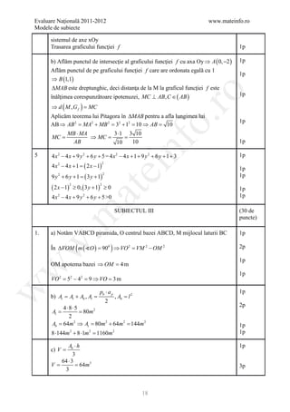 Evaluare Naţională 2011-2012                                                 www.mateinfo.ro
Modele de subiecte

       sistemul de axe xOy
       Trasarea graficului funcţiei f                                                     1p

       b) Aflăm punctul de intersecţie al graficului funcţiei f cu axa Oy ⇒ A ( 0, −2 )   1p
       Aflăm punctul de pe graficului funcţiei f care are ordonata egală cu 1
                                                                                          1p
       ⇒ B (1,1)
       ∆MAB este dreptunghic, deci distanţa de la M la graficul funcţiei f este




                                                                 ro
       înălţimea corespunzătoare ipotenuzei, MC ⊥ AB, C ∈ ( AB )                          1p

       ⇒ d (M ,Gf ) =
                    MC
       Aplicăm teorema lui Pitagora în ∆MAB pentru a afla lungimea lui




                                                              o.
                                                                                          1p
       AB ⇒ AB 2 = MA2 + MB 2 = 32 + 12 = 10 ⇒ AB = 10
                MB ⋅ MA        3 ⋅1 3 10
       MC =             ⇒ MC =     =




                                                nf
                 AB             10   10                                                   1p

5      4 x2 − 4 x + 9 y 2 + 6 y + 5 = 4 x2 − 4 x + 1 + 9 y 2 + 6 y + 1 + 3                1p
       4 x2 − 4 x + 1
                    =   ( 2 x − 1)
                                 2
                                     ei                                                   1p
       9 y 2 + 6 y + 1 ( 3 y + 1)
                     =
                                   2
                                                                                          1p

       ( 2 x − 1) ≥ 0, ( 3 y + 1) ≥ 0
                 2               2
                                                                                          1p
                        at
       4 x − 4 x + 9 y + 6 y + 5 >0
          2             2                                                                 1p

                                        SUBIECTUL III                                     (30 de
 .m

                                                                                          puncte)

1.     a) Notăm VABCD piramida, O centrul bazei ABCD, M mijlocul laturii BC               1p
w



       În ∆VOM ( m ( O ) = 900 ) ⇒ VO 2 = VM 2 − OM 2                                    2p

                                                                                          1p
       OM apotema bazei ⇒ OM =
                             4m
w




                                                                                          1p
       VO 2 = 2 − 42 = ⇒ VO = m
             5        9      3
w




                       pb ⋅ a                                                             1p
     b) At =+ Ab , Al = p , Ab =
             Al                   l2
                         2
                                                                                          2p
          4 ⋅8⋅5
     = = 80m 2
      Al
             2
      Ab 64m 2 ⇒ A= 80m 2 + 64m 2 144m 2
       =           t            =                                                         1p
       8 ⋅144m + 8 ⋅1m = m
                2
                        11602           2                                                 1p

          Ab ⋅ h                                                                          1p
       c) V =
             3
       64 ⋅ 3
     = = 64m3
     V                                                                                    3p
        3



                                                       18
 