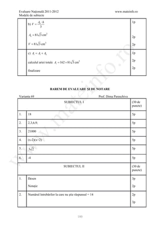 Evaluare Naţională 2011-2012                                           www.mateinfo.ro
Modele de subiecte

                 Ab ⋅ h                                                             1p
      b) V =
                   3

       Ab = 81 3 cm2
                                                                                    2p

      V = 81 3 cm3                                                                  2p




                                                     ro
      c) At Al + Ab
          =                                                                         1p

                                                                                    2p
      calculul ariei totale = 162 + 81 3 cm2
                            At




                                                  o.
                                                                                    2p
      finalizare




                                       nf
                          BAREM DE EVALUARE ŞI DE NOTARE
                               ei
Varianta 69                                                 Prof. Dima Paraschiva
                                  SUBIECTUL I                                       (30 de
                          at
                                                                                    puncte)

1.    18                                                                            5p
 .m

2.    2,3,6,9;                                                                      5p

3.    21000                                                                         5p
w



4.    (x-2)(x+2)                                                                    5p
w



5.    3 2                                                                           5p

6.    -4                                                                            5p
w




                                 SUBIECTUL II                                       (30 de
                                                                                    puncte)

1.    Desen                                                                         3p

      Notaţie                                                                       2p

2.    Numărul întrebărilor la care nu ştie răspunsul = 14                           2p

                                                                                    3p



                                            180
 