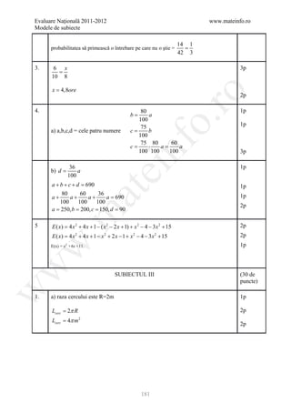 Evaluare Naţională 2011-2012                                                     www.mateinfo.ro
Modele de subiecte

                                                                          14 1
       probabilitatea să primească o întrebare pe care nu o ştie =          =
                                                                          42 3

3.      6 x                                                                                 3p
         =
       10 8

       x = 4,8ore




                                                                 ro
                                                                                            2p

4.                                                   80                                     1p
                                                 b=     a




                                                              o.
                                                    100
                                                     75                                     1p
       a) a,b,c,d = cele patru numere            c=     b
                                                    100




                                                nf
                                                     75 80     60
                                                 c= ⋅       a= a
                                                    100 100   100                           3p

                                                                                            1p
       b) d =
                 36
                    a
                                    ei
                100
      a+b+c+d =    690                                                                      1p
                            at
          80     60     36
      a+     a+     a+     a=
                            690                                                             1p
         100    100    100
                                                                                            2p
     = 250, b 200, c 150, d 90
      a = = =
 .m

5      E ( x= 4 x 2 + 4 x + 1 − ( x 2 − 2 x + 1) + x 2 − 4 − 3 x 2 + 15
            )                                                                               2p
       E ( x) = 4 x 2 + 4 x + 1 − x 2 + 2 x − 1 + x 2 − 4 − 3x 2 + 15                       2p
w


       E(x) = x2 +6x +11.                                                                   1p
w




                                        SUBIECTUL III                                       (30 de
                                                                                            puncte)
w




1.     a) raza cercului este R=2m                                                           1p

       Lcerc = 2π R                                                                         2p
       Lcerc = 4π m 2
                                                                                            2p




                                                      181
 