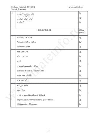Evaluare Naţională 2011-2012                           www.mateinfo.ro
Modele de subiecte

5                    8                                            2p
      a =3 2 +            −5 2
                    2 2
                                                                  2p
      a = 3 2 + 2 2 −5 2
      a= 0 ∈ N                                                    1p



                                  SUBIECTUL III                   (30 de




                                                       ro
                                                                  puncte)

1.    a)AE=5-x, AG=3-x                                            1p




                                                    o.
      Perimetru=2(5-x)+2(3-x                                      2p

      Perimetru=16-4x                                             2p

      b)(5-x)(3-x)=8

                                        nf                        2p

      x2 − 8x + 7 =0
                                 ei                               1p

      x =1                                                        2p
                         at
      c) suprafaţa podelei = 15m2                                 2p

      cantitatea de vopsea folosită = 20 l
 .m

                                                                  2p

      preţul total = 240lei                                       1p

2.    a) V = 80 m3                                                5p
w



      b)V apă = 60 m3                                             2p
w




      h apă = 3 m                                                 3p

      c) într-o secundă se elimină 40 l apă                       1p
w




      timpul necesar pentru eliminarea apei = 1500 s              2p

      1500secunde = 25 minute                                     2p




                                              184
 