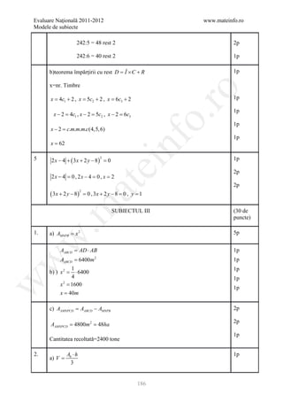 Evaluare Naţională 2011-2012                                 www.mateinfo.ro
Modele de subiecte

                       242:5 = 48 rest 2                                2p

                       242:6 = 40 rest 2                                1p

      b)teorema împărţirii cu rest D = Î × C + R                        1p

      x=nr. Timbre




                                                              ro
     = 4c1 + 2 ,= 5c2 + 2 ,= 6c3 + 2
     x          x          x                                            1p

                                                                        1p
        x − 2 =c1 , x − 2 = 2 , x − 2 =c3
               4           5c          6




                                                           o.
                                                                        1p
      x − 2 =m.m.m.c(4,5, 6)
             c.
                                                                        1p




                                                nf
      x = 62

5      2 x − 4 + ( 3x + 2 y − 8) =                                      1p
                                     2
                                 0
                                         ei
                                                                        2p
       2 x − 4 = 2 x − 4 =, x = 2
               0,         0
                               at
                                                                        2p
      ( 3x + 2 y − 8)          =3 x + 2 y − 8 = , y = 1
                           2
                               0,              0
 .m

                                          SUBIECTUL III                 (30 de
                                                                        puncte)

1.    a) AMNPB = x 2                                                    5p
w



           AABCD AD ⋅ AB
              =                                                         1p
           AABCD = 6400m 2
w



                                                                        1p
                 1                                                      1p
      b) ) x 2=    ⋅ 6400
                 4                                                      1p
w




           x 2 = 1600
                                                                        1p
           x = 40m

      c) AAMNPCD AABCD − AMNPB
            =                                                           2p

                                                                        2p
      = =
      AAMNPCD 4800m 2 48ha
                                                                        1p
      Cantitatea recoltată=2400 tone

2.                Ab ⋅ h                                                1p
      a) V =
                    3


                                                     186
 