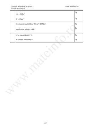 Evaluare Naţională 2011-2012                    www.mateinfo.ro
Modele de subiecte

                                                           2p
      Ab = 36dm 2

      V = 48dm3                                            2p

      b) volumul unei tablete=30cm3=0,03dm3                3p

                                                           2p
      numărul de tablete=1600




                                                 ro
      c) nr. de cutii mici=16                              3p




                                              o.
      nr. minim cutii mari=2                               2p




                                    nf
                                ei
                    at
 .m
w
w
w




                                        187
 