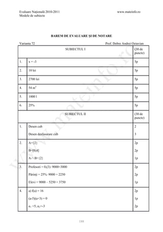 Evaluare Naţională 2010-2011                               www.mateinfo.ro
Modele de subiecte




                        BAREM DE EVALUARE ŞI DE NOTARE

Varianta 72                                        Prof. Dobre Andrei Octavian
                                    SUBIECTUL I                        (30 de




                                                     ro
                                                                       puncte)

1.    x = -3                                                           5p




                                                  o.
2.    10 lei                                                           5p

3.    2700 lei                                                         5p

4.    54 m2

                                       nf                              5p
                               ei
5.    1000 l                                                           5p

6.    25%                                                              5p
                        at
                                 SUBIECTUL II                          (30 de
                                                                       puncte)
 .m

1.    Desen cub                                                        2

      Desen desfasurare cub                                            3
w



2.    A={2}                                                            2p
w



      B=[0;4]                                                          2p

      A ∩ B={2}                                                        1p
w




3.    Profesori = 0,(3) ⋅ 9000=3000                                    2p

      Părinţi = 25% ⋅ 9000 = 2250                                      2p

      Elevi = 9000 – 5250 = 3750                                       1p

4.    a) f(a) = 16                                                     2p

      (a-5)(a+3) = 0                                                   1p

      a 1 =5, a 2 =-3                                                  2p



                                           188
 