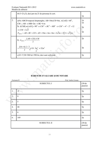 Evaluare Naţională 2011-2012                                              www.mateinfo.ro
Modele de subiecte

       64:3=21,(3), deci pot sta 21 de personae în cort.
                                                                                     1p

2.     a)Fie ABCD trapezul dreptunghic, AB=10m,CD=8m, m ( B ) = 600 ,               1p
                                                                                     1p
       CM ⊥ AB ⇒ MB=2m ⇒ BC=4 m
       În ∆CMB, m ( M ) = 0 ⇒ CM 2 = 2 − MB 2 ⇒ CM 2 = 42 − 22 = 12
                          90         BC                                              2p
       ⇒ CM =
            2 3
                                                           (          )




                                                           ro
                                                                                     1p
       PABCD = AB + BC + CD + AD = 10m + 4m + 8m + 2 3m = 2 11 + 3 m


       b) AABCD =
                      ( AB + CD ) ⋅ CM                                               2p




                                                        o.
                               2


=
            (=
             10 + 8 ) ⋅ 2 3
                              18 3m 2 ≈ 32m 2                                        3p




                                             nf
                  2

       c)32·17,50=580 lei<590 lei, deci sunt suficienţi                              5p
                                   ei
                        at
 .m

                              BAREM DE EVALUARE ŞI DE NOTARE

Varianta10                                                     Prof. Andrei Lenuţa
w


                                         SUBIECTUL I                                 (30 de
                                                                                     puncte)
w



1.     -3                                                                            5p

2.     9                                                                             5p
w




3.     5                                                                             5p

4.     44                                                                            5p

5.     6                                                                             5p

6.     169                                                                           5p

                                         SUBIECTUL II                                (30 de
                                                                                     puncte)



                                                 19
 