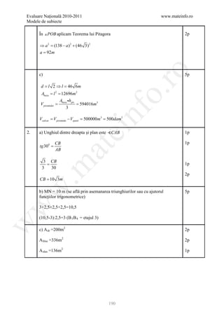 Evaluare Naţională 2010-2011                                            www.mateinfo.ro
Modele de subiecte

      În  POB aplicam Teorema lui Pitagora                                        2p

      ⇒ a 2 = (138 − a ) 2 + (46 3) 2
      a = 92m




                                                       ro
      c)                                                                           5p

       d l 2 ⇒ = 46 6m
       =       l




                                                    o.
       Abaza l = 12696m 2
           = 2
                    Abaza hpir
      =
      V piramidei   = 594016m3
                        3




                                            nf
      Vcalcar= V piramida − Vspatii= 500000m3= 500dam3
                                ei
2.    a) Unghiul dintre dreapta şi plan este CAB                                  1p

                 CB                                                                1p
      tg 300 =
                      at
                 AB

        3 CB
         =
 .m

                                                                                   1p
       3   30
                                                                                   2p
      CB = 10 3m
w



      b) MN = 10 m (se află prin asemanarea triunghiurilor sau cu ajutorul         5p
      funcţiilor trigonometrice)
w



      3+2,5+2,5+2,5=10,5

      (10,5-3):2,5=3 (B 3 B 4 = etajul 3)
w




      c) A dr =200m2                                                               2p

      A bloc =336m2                                                                2p

      A alee =136m2                                                                1p




                                             190
 