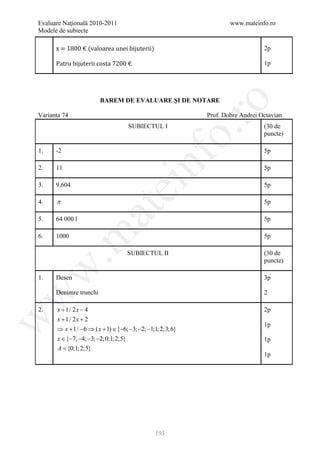 Evaluare Naţională 2010-2011                                       www.mateinfo.ro
Modele de subiecte

      x = 1800 € (valoarea unei bijuterii)

      Patru bijuterii costa 7200 €
                                                                               2p

                                                                               1p




                        BAREM DE EVALUARE ŞI DE NOTARE




                                                        ro
Varianta 74                                                Prof. Dobre Andrei Octavian
                                   SUBIECTUL I                                 (30 de




                                                     o.
                                                                               puncte)

1.    -2                                                                       5p

2.    11


                                         nf                                    5p

3.    9,604
                               ei                                              5p

4.    π                                                                        5p
                        at
5.    64 000 l                                                                 5p
 .m

6.    1000                                                                     5p

                                   SUBIECTUL II                                (30 de
                                                                               puncte)
w



1.    Desen                                                                    3p

      Denimre trunchi                                                          2
w




2.     x + 1/ 2 x − 4                                                          2p
       x + 1/ 2 x + 2
w




                                                                               1p
      ⇒ x + 1/ −6 ⇒ ( x + 1) ∈ {−6; −3; −2; −1;1; 2;3;6}
      x ∈ {−7; −4; −3; −2;0;1; 2;5}                                            1p
      A = {0;1; 2;5}
                                                                               1p




                                               193
 