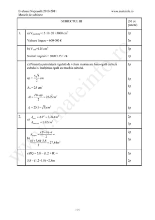 Evaluare Naţională 2010-2011                                           www.mateinfo.ro
Modele de subiecte

                                      SUBIECTUL III                               (30 de
                                                                                  puncte)

1.    a) V paralelip = 15 ⋅10 ⋅ 20 =3000 cm3                                      2p

      Valoare lingou = 600 000 €                                                  3p

      b) V cub =125 cm3                                                           3p




                                                         ro
      Număr lingouri = 3000:125= 24                                               2p




                                                      o.
      c) Piramida patrulateră regulată de volum maxim are baza egală cu baza      1p
      cubului si inalţimea egală cu muchia cubului.




                                               nf
             5 5
      ap =       cm                                                               1p
              2
                                                                                  1p
      A b = 25 cm2
                                    ei
                                                                                  1p
         Pb ⋅ ap
     = = 25 5cm 2
      Al
           2
                        at
      = 25(1 + 5)cm 2
      At                                                                          1p
 .m

2.         Acerc π= 3, 24π m 2
           = R2                                                                   2p
      a)
           Asemicerc = 1, 62π m 2                                                 3p
w


                  ( B + b) ⋅ h                                                    2p
     = =Atrapez
     b)                2
        (6 + 3, 6) ⋅ 5,8                                                          3p
                         = 27,84m 2
w




                2

      c)PQ = 5,8 – (1,2 + R) =                                                    3p
w




      5,8 – (1,2+1,8) =2,8m                                                       2p




                                               195
 