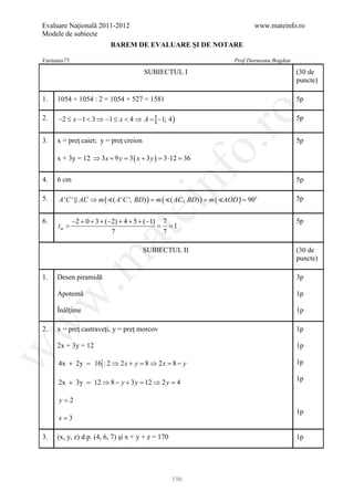 Evaluare Naţională 2011-2012                                         www.mateinfo.ro
Modele de subiecte
                          BAREM DE EVALUARE ŞI DE NOTARE

Varianta75                                                    Prof Dorneanu Bogdan
                                       SUBIECTUL I                                   (30 de
                                                                                     puncte)

1.   1054 + 1054 : 2 = 1054 + 527 = 1581                                             5p




                                                            ro
2.    −2 ≤ x − 1 < 3 ⇒ −1 ≤ x < 4 ⇒ A = [ −1; 4 )                                    5p


3.   x = preţ caiet; y = preţ creion                                                 5p




                                                         o.
     x + 3y = 12 ⇒ 3 x + 9 y = ( x + 3 y ) = ⋅12 =
                              3             3     36




                                           nf
4.   6 cm                                                                            5p

5.    A ' C '  AC ⇒ m ( ( A ' C ', BD ) ) = AC , BD ) ) =
                                            m ( (        m ( AOD ) =
                                                                     90o             5p
                                 ei
6.           −2 + 0 + 3 + (−2) + 4 + 5 + (−1) 7                                      5p
      =
     tm                                     = = 1
                       at
                            7                 7

                                       SUBIECTUL II                                  (30 de
 .m

                                                                                     puncte)

1.   Desen piramidă                                                                  3p

     Apotemă                                                                         1p
w



     Înălţime                                                                        1p
w




2.   x = preţ castraveţi, y = preţ morcov                                            1p

     2x + 3y = 12                                                                    1p
w




      4x + 2y = 16 : 2 ⇒ 2 x + y =8 ⇒ 2 x =8 − y                                     1p

                                                                                     1p
      2x + 3y = 12 ⇒ 8 − y + 3 y = 12 ⇒ 2 y = 4

      y=2
                                                                                     1p
      x=3

3.   (x, y, z) d.p. (4, 6, 7) şi x + y + z = 170                                     1p




                                                   196
 