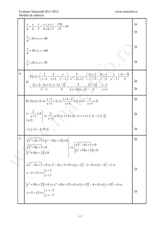 Evaluare Naţională 2011-2012                                                           www.mateinfo.ro
Modele de subiecte

      x y z x + y + z 170                                                                          1p
      = = =          =  = 10
      4 6 7 4 + 6 + 7 17
                                                                                                   1p
      x
        = 10 ⇒ x = 40
      4
                                                                                                   1p
      y
        = 10 ⇒ y = 60




                                                                ro
      6

      z                                                                                            1p
        = 10 ⇒ z = 70




                                                             o.
      7

4.                   2      3    x       5       2 x + 2 3x − 3    x  ( x − 1)
           E ( x) =      −    + 2 : 2         =  2      − 2     + 2 ⋅




                                             nf
                     x −1 x +1 x −1  x − 2x +1  x −1 x −1 x −1            5
      a)                                                                                           3p
       2 x + 2 − 3 x + 3 + x ( x − 1)                            ( x −=
                                                                      1)
                                        2                               2
                                                   5                        x −1
     =                      ⋅     =                            ⋅
              x2 −1              5          ( x + 1)( x − 1)        5       x +1                   2p
                                   ei
                         x −1      x +1− 2            2                                            2p
      b) E ( x) ∈  ⇔         ∈ ⇔         ∈  ⇔ 1−      ∈
                         x +1        x +1           x +1
                         at
           2     
      1−      ∈     2                                                                            2p
         x +1    ⇒      ∈  ⇒ x + 1 ∈ D2 ⇒ x + 1 ∈ {−2; − 1; 1; 2}
 .m

                   x +1
      1∈        

      x ∈ {−3; − 2; 0; 1}                                                                          1p
w



        x 2 − 4 x + 3 + y 2 + 10 y + 21 ≤ 0 
5                                                                                                  2p
                                              2
                                              x − 4x + 3 =  0
        x − 4x + 3 ≥ 0                      ⇒  2
w



           2

                                              y + 10 y + 21 =
                                                               0
       y 2 + 10 y + 21 ≥ 0                  
                                            
w




           x 2 − 4 x + 3 =0 ⇒ x 2 − 4 x + 3 =0 ⇒ ( x − 2 ) − 1 =0 ⇒ ( x − 2 ) = ⇒
                                                         2                     2
                                                                               1
                                                                                                   1p
                  x = 3
      x − 2 =±1 ⇒ 
                  x = 1

       y 2 + 10 y + 22 = ⇒ y 2 + 10 y + 21 = ⇒ ( y + 5 ) − 4 = ⇒ ( y + 5 ) = ⇒
                                                                2                  2
                        0                   0                 0             4
               y = −3                                                                             1p
      y+5= 2⇒ 
          ±
               y = −7




                                                   197
 