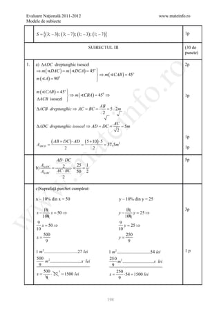 Evaluare Naţională 2011-2012                                                                      www.mateinfo.ro
Modele de subiecte

        S = 3; − 3) ; ( 3; − 7 ) ; (1; − 3) ; (1; − 7 )}
          {(                                                                                                  1p


                                              SUBIECTUL III                                                   (30 de
                                                                                                              puncte)

1.     a) ∆ADC dreptunghic isoscel                                                                            2p
       ⇒ m ( DAC ) = m ( DCA ) = 45o 




                                                                     ro
                                       
                                        ⇒ m ( CAB ) =
                                                      45o
       m ( A ) = 90 0
                                       
                                       

        m ( CAB ) = 45o 




                                                                  o.
                         
                          ⇒ m ( CBA ) =
                                        450 ⇒                                                                 1p
        ∆ACB
         isoscel        
                                         AB




                                                   nf
        ∆ACB dreptunghic ⇒ AC = BC =        = 5 2m
                                          2

                                                               AC
        ∆ADC dreptunghic isoscel ⇒ AD = DC =                      = 5m
                                         ei                     2
                                                                                                              1p
     =
           ( AB + DC ) ⋅ AD
                  =
                                            (= 37,5m2
                                             5 + 10 ) ⋅ 5
                            at
     AABCD
                  2                              2                                                            1p

                       AD ⋅ DC                                                                                5p
 .m

         A               2 = 25 1
            =
       b) ∆ADC                  =
         A∆ABC         AC ⋅ BC 50 2
                         2
w


       c)Suprafaţă parchet cumpărat:

       x – 10% din x = 50                                          y – 10% din y = 25
w




              10                                                       10                                     3p
        x−       x =⇒
                   50                                             y−       y =⇒
                                                                             25
             100                                                       100
w




         9                                                         9
           = 50 ⇒
           x                                                         = 25 ⇒
                                                                     y
        10                                                        10
            500                                                       250
        x=                                                        y=
             9                                                         9

      1 m 2 ..............................27 lei           1 m 2 ..............................54 lei         1p
       500 2                                               250 2
             m ............................x lei                  m ............................x lei
         9                                                   9
           500           3                                      250
      =x          ⋅ 27 = 1500 lei                          x=          ⋅ 54 = 1500 lei
             9                                                    9



                                                       198
 