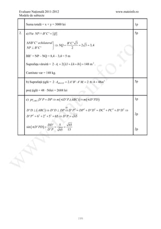 Evaluare Naţională 2011-2012                                                      www.mateinfo.ro
Modele de subiecte

     Suma totală = x + y = 3000 lei                                                           1p

2.                       {Q}
     a) Fie NP ∩ B ' C ' =                                                                    5p


     ∆NB ' C ' echilateral         B 'C ' 3
                            ⇒ NQ =          = 2 3 = 3, 4
     NP ⊥ B ' C '                      2




                                                                ro
     BB’ = NP – NQ = 8,4 – 3,4 = 5 m

     Suprafaţa văruită = 2 ⋅ A= 2 ( Ll + Lh + lh ) 148 m 2 .
                                                 =




                                                             o.
                              l



     Cantitate var = 148 kg.




                                                nf
     b) Suprafaţă ţiglă = 2 ⋅ AMNA ' B ' = 2 A ' B '⋅ A ' M = 2 ⋅ 6 ⋅ 4 = 48m 2               5p

     preţ ţiglă = 48 ⋅ 56lei = 2688 lei
                                    ei
     c) pr( ABC ) D ' P =' P, ( ABC ) ) =
                        DP ⇒ m ( D     m ( D ' PD )                                         1p
                        at
                                         TP
     D ' D ⊥ ( ABC ) ⇒ D ' D ⊥ DP ⇒ D ' P 2 = DP 2 + D ' D 2 = DC 2 + PC 2 + D ' D 2 ⇒
                                                                                              2p
     D ' P 2 = 62 + 22 + 52 = 65 ⇒ D ' P = 65
 .m

                         DD '      5           65
     sin ( D ' PD )
                =        =         =
                         D'P       65         13                                              2p
w
w
w




                                                     199
 