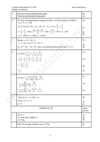 Evaluare Naţională 2011-2012                                                         www.mateinfo.ro
Modele de subiecte

1.    Desenează paralelipiped dreptunghic                                                       4p
      Notează paralelipiped dreptunghic                                                         1p

2.    Fie a,b,c suma primită de ocupantul locului I, al II-lea respectiv al III-lea             1p
      ⇒ a+b+c =       330
                                                        k       k
      {a, b, c} i.p {1, 2,3} ⇒ a = 2b = 3c ⇒ a= k , b= , c=                                     1p
                                                        2       3
          k k               6k + 3k + 2k         11k
      k + + = 330 ⇒                      = 330 ⇒     = 330 ⇒ k= 180




                                                               ro
                                                                                                2p
           2 3                    6               6
                                                                                                1p
      ⇒ a = lei, b = 90 lei, c = 60 lei
              180

3.    Notăm a = n 2 + 5n + 2                                                                    1p




                                                            o.
      ⇒ = a ( a + 2 ) + = a 2 + 2a + 1
         x              1
                                                                                                2p
      ( a + 1)       = ( n 2 + 5n + 3) , deci x este pătrat perfect pentru orice n ∈  .
                 2                  2
                                                                                                2p

4.
         E (1)
      a) = 
                1
                     +
                        1  2 ⋅1
                           :
                1+ 2 1− 2  1− 2
                                                  nf                                            1p


        1 1  2 1 3 2
                                        ei
      = :
         +          = :
                        −                                                                      1p
         3 −1  −1  3 3  −1
           2  1
      =− ⋅  − 
                           at
           3  2                                                                               2p
         1
      =                                                                                         1p
         3
 .m

                         x−2+ x+2          2x                                                   2p
      b) E ( x ) =                       :
                       ( x + 2 )( x − 2 ) x − 2
               2x            2x
      =                   :                                                                     1p
w


        ( x + 2 )( x − 2 ) x − 2
               2x           x−2   1
      =                   ⋅      =
        ( x + 2 )( x − 2 ) 2 x x + 2                                                            2p
w




5     A (1, m ) ∈ G f ⇔ f (1) =
                              m                                                                 2p
w




      f (1) = 2 ⋅1 + 1 = 3                                                                      2p
      m=3                                                                                       1p

                                          SUBIECTUL III                                         (30 de
                                                                                                puncte)

1.    a)A=L·l                                                                                   1p
      A=1500·100=150000 m 2                                                                     2p
      A=15 ha                                                                                   2p

      b)9,375 tone grâu obținute de pe 3,75ha                                                   5p




                                                      20
 
