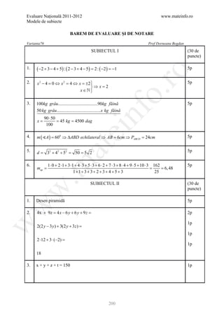 Evaluare Naţională 2011-2012                                                           www.mateinfo.ro
Modele de subiecte

                               BAREM DE EVALUARE ŞI DE NOTARE

Varianta76                                                                     Prof Dorneanu Bogdan

                                            SUBIECTUL I                                               (30 de
                                                                                                      puncte)

1.    ( −2 + 3 − 4 + 5) : ( 2 − 3 + 4 − 5) =2 : ( −2 ) =−1                                            5p




                                                                   ro
2.    x 2 − 4 = ⇔ x 2 = ⇔ x = 2
               0       4     ±                                                                        5p
                               ⇒ x =2
                           x∈




                                                                o.
3.    100kg grâu...................................90kg făină                                         5p




                                                  nf
      50 kg grâu.......................................x kg făină
             90 ⋅ 50
     =x       = 45 kg 4500 dag
                     =
              100
                                      ei
4.    m ( A ) 600 ⇒ ∆ABD echilateral ⇒ AB 6cm ⇒ PABCD 24cm
           =                             =          =                                                 5p
                          at
5.    d=      32 + 42 + 52 =     50 = 5 2                                                             5p
 .m

6.            1 ⋅ 0 + 2 ⋅1 + 3 ⋅1 + 4 ⋅ 3 + 5 ⋅ 3 + 6 ⋅ 2 + 7 ⋅ 3 + 8 ⋅ 4 + 9 ⋅ 5 + 10 ⋅ 3 162        5p
      =
      map                                                                             = = 6, 48
                                 1+1+ 3 + 3 + 2 + 3 + 4 + 5 + 3                             25

                                           SUBIECTUL II                                               (30 de
w


                                                                                                      puncte)

1.    Desen piramidă                                                                                  5p
w




2.    4x + 9z = 4 x − 6 y + 6 y + 9 z =                                                               2p
w




                                                                                                      1p
      2(2 y − 3 y ) + 3(2 y + 3 z ) =
                                                                                                      1p
      2 ⋅12 + 3 ⋅ (−2) =
                                                                                                      1p

      18

3.    x + y + z + t = 150                                                                             1p




                                                        200
 