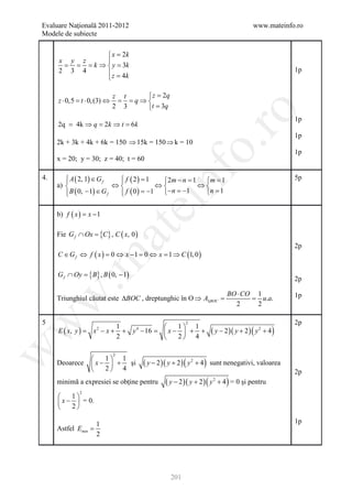 Evaluare Naţională 2011-2012                                                               www.mateinfo.ro
Modele de subiecte


               x = 2k
     x y z    
      = = = ⇒  y =k
           k        3
     2 3 4     z = 4k                                                                                   1p
              

                            z t    z = 2q
     z ⋅ 0,5 = ⋅ 0, (3) ⇔
              t              = = ⇒
                                q
                            2 3   t = 3q




                                                               ro
                                                                                                         1p
     2q =    4k ⇒ q = 2k ⇒ t = 6k
                                                                                                         1p
     2k + 3k + 4k + 6k = 150 ⇒ 15k = 150 ⇒ k = 10




                                                            o.
                                                                                                         1p
     x = 20; y = 30; z = 40; t = 60




                                             nf
         A ( 2, 1) ∈ G f
                             f ( 2) = 1
                             
4.                                          2m − n 1 = 1
                                              =       m                                                 5p
     a)                    ⇔            ⇔         ⇔
         B ( 0, − 1) ∈ G f
                             f ( 0 ) = 1 −n = 1
                                       −         −   n =1
                                       ei
     b) f ( x )= x − 1
                          at
     Fie G f ∩ Ox = , C ( x, 0 )
                  {C}
                                                                                                         2p
     C ∈ G f ⇔ f ( x ) = 0 ⇔ x − 1 = 0 ⇔ x = 1 ⇒ C (1, 0 )
 .m

     G f ∩ Oy
         =         {B} , B ( 0, − 1)                                                                     2p

                                                                                 BO ⋅ CO 1               1p
w


     Triunghiul căutat este ∆BOC , dreptunghic în O ⇒ A∆BOC
                                                          =                             =   u.a.
                                                                                   2      2

5                                                                                                        2p
w



                                                           2
                                                  1 1
                                                                        ( y − 2 )( y + 2 ) ( y 2 + 4 )
                           1
     E ( x, y )=    x − x + + y 4 − 16=
                      2
                                                x−  + +
                           2                      2 4
w




                             2
                       1 1
     Deoarece       x −  + şi        ( y − 2 )( y + 2 ) ( y 2 + 4 )   sunt nenegativi, valoarea
                       2 4                                                                             2p
     minimă a expresiei se obţine pentru         ( y − 2 )( y + 2 ) ( y   2
                                                                              + 4 ) = 0 şi pentru
              2
         1
      x −  = 0.
         2

                      1                                                                                  1p
     Astfel Emin =
                      2




                                                    201
 
