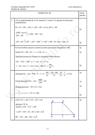 Evaluare Naţională 2011-2012                                                 www.mateinfo.ro
Modele de subiecte

                                      SUBIECTUL III                                      (30 de
                                                                                         puncte)

1.   a) F la egală distanţă de A, B, respectiv C, atunci F se găseşte la intersecţia
     mediatoarelor.

     Fie AF ∩ BC =     {M } ⇒ AM ⊥ BC ⇒ d ( A, BC ) =        AM
                                                                                         2p




                                                          ro
     ∆ABC isoscel 
                   ⇒ BM = MC = 6m
     AM ⊥ BC      




                                                       o.
                 TP
     AM ⊥ BC ⇒ AB 2 = AM 2 + BM 2 ⇒ AM 2 = 100 − 36 = 64 ⇒ AM = 8                        3p




                                           nf
     b) Focul trebuie aşezat in centrul cercului circumscris triunghiului ABC.           2p

     Notăm FA = FB = FC = x ⇒ FM = x .
                                 8−                                                      1p
                                 ei
     Aplicând teorema lui Pitagora în triunghiul FMB obţinem:

     FB 2 = FM 2 + MB 2 ⇔ x 2 = ( 8 − x ) + 62 ⇔
                                           2
                      at
                                                     100
     x 2 = 64 − 16 x + x 2 + 36 ⇔ 16 x = 100 ⇔ x =       m                               2p
                                                     16
 .m

                                               100 128 − 100 28 7                        1p
     c)distanţa foc – râu = FM = 8 – x = 8 -      =        =   = = 1, 75 m.
                                                16    16     16 4
w


                                      5000
     număr parcurgeri foc – râu =          = 20                                          1p
                                       250
                                                                                         1p
     distanţa parcursă = 20 ⋅1, 75 =
                                   35m
w




          d
     v=     ⇒ t = d : v = 35 ⋅ 4 = 140 s
w




          t                                                                              2p

2.   a) Fie CE ⊥ AB ⇒ CE = AD = 11m                                                      5p

     Aplicăm T.P. în
     ∆CEB ⇒ CB 2 = CE 2 + EB 2

     ⇒ EB 2 =169 − 121 =48 ⇒ EB =4 3

     DC = AE = AB – EB = 4 3




                                               202
 