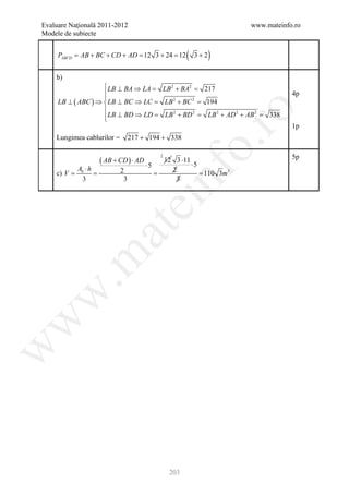 Evaluare Naţională 2011-2012                                                   www.mateinfo.ro
Modele de subiecte


     PABCD = AB + BC + CD + AD = 12 3 + 24 = 12       (   3+2   )
    b)
                     LB ⊥ BA ⇒ LA
                                 =         LB 2 + BA2=        217
                                                                                           4p
                    
     LB ⊥ ( ABC ) ⇒  LB ⊥ BC ⇒ LC=            LB + BC =
                                                  2       2
                                                              194
                    




                                                         ro
                     LB ⊥ BD ⇒ LD=
                    
                                               LB 2 + BD 2=     LB 2 + AD 2 + AB 2=   338
                                                                                            1p
    Lungimea cablurilor =        217 + 194 + 338




                                                      o.
                    ( AB + CD ) ⋅ AD ⋅ 5                                                    5p
                                           2
                                               12 3 ⋅11
                                                        ⋅5
           Ab ⋅ h




                                           nf
                            2                    2
    =
    c) V   =                        =                      = 110 3m3
             3               3   ei               3
                    at
 .m
w
w
w




                                                203
 