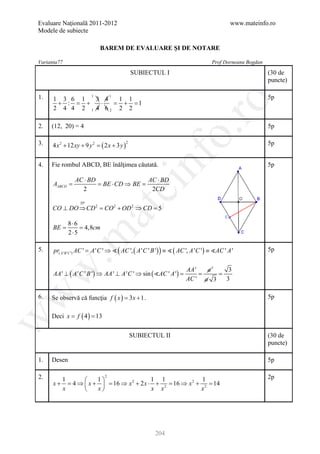 Evaluare Naţională 2011-2012                                                         www.mateinfo.ro
Modele de subiecte

                             BAREM DE EVALUARE ŞI DE NOTARE

Varianta77                                                                   Prof Dorneanu Bogdan

                                                  SUBIECTUL I                                       (30 de
                                                                                                    puncte)

1.    1 3 6 1   3 4  1 1
                         1          1                                                               5p




                                                                    ro
       + : = +   ⋅  = + =1
      2 4 4 2 1 4 62 2 2

2.   (12, 20) = 4                                                                                   5p




                                                                 o.
3.    4 x 2 + 12 xy + 9 y 2 = ( 2 x + 3 y )                                                         5p
                                              2




                                                     nf
4.   Fie rombul ABCD, BE înălţimea căutată.                                                         5p

                 AC ⋅ BD                  AC ⋅ BD
      AABCD =            = BE ⋅ CD ⇒ BE =
                                        ei
                   2                       2CD

                   TP
     CO ⊥ DO ⇒ CD 2 = CO 2 + OD 2 ⇒ CD = 5
                          at
             8⋅6
      =
      BE     = 4,8cm
             2⋅5
 .m

5.    pr( A ' B 'C ') AC ' = ( AC ', ( A ' C ' B ') ) ≡  ( AC ', A ' C ') ≡ AC ' A '
                           A 'C ' ⇒                                                                 5p
w


                                                                    AA '   a1    3
      AA ' ⊥ ( A ' C ' B ') ⇒ AA ' ⊥ A ' C ' ⇒ sin ( AC ' A ') =        =    =
                                                                    AC ' a 3    3
w



6.   Se observă că funcţia f ( x= 3 x + 1 .
                                )                                                                   5p


             ( 4)
     Deci x f= 13
       =
w




                                                  SUBIECTUL II                                      (30 de
                                                                                                    puncte)

1.   Desen                                                                                          5p

2.       1          1
                                2
                                          1 1               1                                       2p
      x + = 4 ⇒  x +  = 16 ⇒ x 2 + 2 x ⋅ + 2 = 16 ⇒ x 2 + 2 = 14
         x          x                   x x              x




                                                         204
 