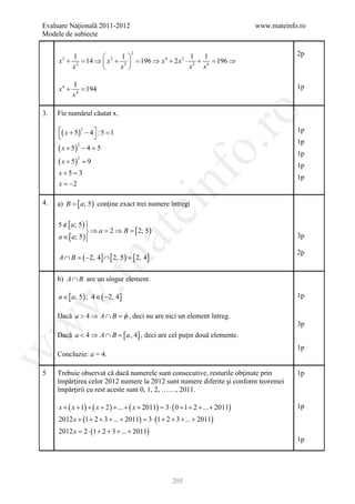 Evaluare Naţională 2011-2012                                                      www.mateinfo.ro
Modele de subiecte


         1               1 
                                    2
                                                    1 1                                       2p
     x + 2 = 14 ⇒  x 2 + 2  = 196 ⇒ x 4 + 2 x 2 ⋅ 2 + 4 = 196 ⇒
      2

        x               x                        x   x

            1
     x4 +      =
               194                                                                            1p
            x4

     Fie numărul căutat x.




                                                                ro
3.

     ( x + 5 ) 2 − 4  : 5 =
                            1                                                                 1p
                     
                                                                                              1p




                                                             o.
     ( x + 5) − 4 =
             2
                   5
                                                                                              1p
     ( x + 5) =
             2
                9
                                                                                              1p
     x+5 =




                                               nf
            3
                                                                                              1p
     x = −2

4.   a) B = [ a; 5 ) conţine exact trei numere întregi
                                   ei
     5 ∉ [ a; 5 ) 
                  
                   ⇒ a = 2 ⇒ B = [ 2; 5 )
                       at
     a ∈ [ a; 5 ) 
                                                                                             3p

                                                                                              2p
     A ∩ B = −2, 4] ∩ [ 2, 5 ) = 2, 4]
            (                   [
 .m


     b) A ∩ B are un singur element.

     a ∈ [ a, 5 ) ; 4 ∈ ( −2, 4]                                                              1p
w



                        φ
     Dacă a > 4 ⇒ A ∩ B =, deci nu are nici un element întreg.
                                                                                              3p
w




     Dacă a < 4 ⇒ A ∩ B =, 4] , deci are cel puţin două elemente.
                        [a
                                                                                              1p
w




     Concluzie: a = 4.

5    Trebuie observat că dacă numerele sunt consecutive, resturile obţinute prin              1p
     împărţirea celor 2012 numere la 2012 sunt numere diferite şi conform teoremei
     împărţirii cu rest aceste sunt 0, 1, 2, ……, 2011.

     x + ( x + 1) + ( x + 2 ) + ... + ( x + 2011) = ⋅ ( 0 + 1 + 2 + ... + 2011)
                                                   3                                          1p
     2012 x + (1 + 2 + 3 + ... + 2011) = 3 ⋅ (1 + 2 + 3 + ... + 2011)
     2012 x = 2 ⋅ (1 + 2 + 3 + ... + 2011)
                                                                                              1p




                                                     205
 