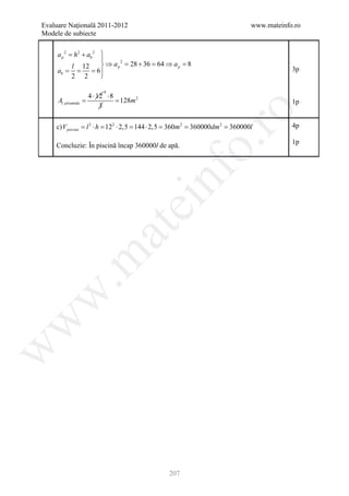 Evaluare Naţională 2011-2012                                       www.mateinfo.ro
Modele de subiecte


     a p= h 2 + ab 2 
        2

                     
                      ⇒ a p = 28 + 36 = 64 ⇒ a p = 8
                            2
          l 12
     ab = = 6 
       =                                                                       3p
          2 2        

                           4
                     4 ⋅ 12 ⋅ 8
     Al piramida   =            = 128m 2                                       1p
                          3




                                                      ro
    c) V piscina =2 ⋅ h = 2 ⋅ 2,5 = ⋅ 2,5 = m 2 =
                  l      12        144     360   360000dm 2 =360000l           4p




                                                   o.
                                                                               1p
    Concluzie: În piscină încap 360000l de apă.




                                           nf
                                    ei
                          at
 .m
w
w
w




                                             207
 