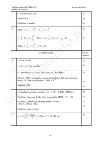 Evaluare Naţională 2011-2012                                           www.mateinfo.ro
Modele de subiecte

      b) Trasare dreapta y=4.                                                     1p

      Formula arie                                                                2p

      Calcul arie și rezultat                                                     2p

5                            1 1       1       1                                  1p
      E ( x) = x + x 2 +      + 2 = x + + x2 + 2
                             x x       x      x




                                                         ro
                                2
         1          1                  1              1
      x + = 5 ⇒  x +  = 25 ⇒ x 2 + 2 + 2 = 25 ⇒ x 2 + 2 = 23                    3p
         x          x                 x              x




                                                      o.
                     1         1
      E ( x) = x +     + x 2 + 2 =5 + 23 = 28
                     x        x                                                   1




                                           nf
                                      SUBIECTUL III                               (30 de
                                                                                  puncte)
                                    ei
1.    a) 50cm = 0,5m;                                                             1p

                ( 0,5)                                                            4p
                       at
                         3
      = =
      V L3                   m= 0,125m3
                              3




      b) Demonstrează că ∆MBD′ este isoscel, cu [ MB ] ≡ [ MD′]                   2p
 .m

      Observă că MN este mediana corespunzătoare laturii BD′ într-un triunghi
      isoscel, deci MN este și înălțime ⇒ MN ⊥ BD′
                                                                                  2p
w


      Calculează MN
                                                                                  1p

      c) Calculează suprafața vopsită S = 2 =⋅ 502 =⋅ 2500 =
w



                                         5L 5       5      12500 cm 2             2p

      Calculează câte grupe de câte 5cm2 are suprafața: 12500 : 125 = 100         1p
w




      Calculează cantitatea de substanță nutritivă folosită:                      1p
      100= 5000 ml 5 litri
          ⋅ 50     =
                                                                                  1p
      Calculează suma necesară

2.             L2 3 100 3                                                         5p
      a) A =       =      = 25 3 m 2 = 25 ⋅1, 7 = 42,5 m 2
                 4    4




                                                209
 