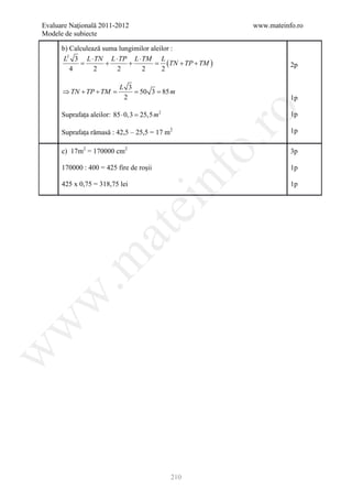 Evaluare Naţională 2011-2012                                www.mateinfo.ro
Modele de subiecte

      b) Calculează suma lungimilor aleilor :
       L2 3 L ⋅ TN L ⋅ TP L ⋅ TM L
           =         +      +      =      (TN + TP + TM )              2p
         4       2      2       2       2

                          L 3
      ⇒ TN + TP + TM=        = 50 3= 85 m
                           2                                           1p




                                                    ro
      Suprafața aleilor: 85 ⋅ 0,3 = m 2
                                  25,5                                 1p

      Suprafața rămasă : 42,5 – 25,5 = 17 m2                           1p




                                                 o.
      c) 17m2 = 170000 cm2                                             3p

      170000 : 400 = 425 fire de roșii                                 1p

      425 x 0,75 = 318,75 lei


                                         nf                            1p
                                ei
                    at
 .m
w
w
w




                                           210
 
