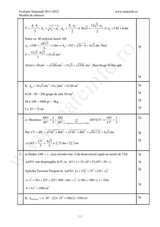 Evaluare Naţională 2011-2012                                                                www.mateinfo.ro
   Modele de subiecte


             Ab ⋅ hp                                 Pb ⋅ a p              12 3 ⋅ a p
        V=             ; hp =   a 2 − ab2 ; Alat =
                                  p                             ⇒ 36 3 =                ⇒ a p = VM = 6 dm
                3                                       2                      2

 Notez cu M mijlocul laturii AB
              AB 3
 ab = OM =         = 2 dm ⇒ hp = VO =                           36 − 4 = 4 2 dm Deci                             3p
                6




                                                                         ro
      12 3 ⋅ 4 2
= = 15 6 dm3
 V
          3

        36 litri = 36 dm3 =      1296 dm3 < 15 3 =




                                                                      o.
                                                                1350 dm3 . Deci încap 36 litri apă


                                                                                                                 1p

        = 36= 61, 2dm 2 6120 cm 2
        b) Alat 3 dm 2 =

                                                       nf                                                        2p
                                          ei
        6120 : 30 = 204 grupe de câte 30 cm2.
                                                                                                                 1p

                                                                                                                 1p
        30 x 100 = 3000 gr = 3Kg
                                at
                                                                                                                 1p
        3 x 25 = 75 lei
  .m

                          MO ' 1 MO                                               OO ' 1                         2p
        c) Deoarece           = =                 ⇒                  OO '  CV ⇒     =
                          MV 3 MC cf . reciprocei Teoremei lui Thales             CV 3


        Dar CV = BV =           VM 2 + BM 2 =         VM 2 + BM 2 =        36 + 12 = 4 3 dm                      2p
 w



                    CV 4 3                                                                                       1p
        ⇒ OO ' =       =   ≈ 2, 27 dm = 22, 7cm
                     3   3
w




   2.   a) Notăm OM = x , raza cercului mic. Cele două cercuri egale au razele de 15m                            1p
w




         ∆APO este dreptunghic în P, cu AO = AP = = x
                                           x + 15; 15; OP 30 −                                                   1p

                                                                                                                 2p
        Aplicăm Teorema Pitagora în ∆APO : ( x + 15 ) = 152 + ( 30 − x )
                                                                      2                   2




        ⇒ x 2 + 30 x + 225 = 225 + 900 − 60 x + x 2 ⇒ 90 x = 900 ⇒ x = 10m
                                                                                                                 1p
        = π= 100π m 2
        A  x2


                        π          (
        b) Anefolosita = ⋅ 302 − 2π ⋅152 + 100π = π m 2
                                                 350        )                                                    5p




                                                                213
 