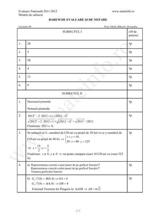 Evaluare Naţională 2011-2012                                                       www.mateinfo.ro
Modele de subiecte
                           BAREM DE EVALUARE ŞI DE NOTARE

Varianta 80                                                                 Prof. Ghidu Mihaela Alexandra
                                        SUBIECTUL I                                              (30 de
                                                                                                 puncte)

1.     20                                                                                        5p




                                                             ro
2.     5                                                                                         5p

3.     50                                                                                        5p




                                                          o.
4.     4                                                                                         5p




                                              nf
5.     13                                                                                        5p

6.     9                                                                                         5p
                                   ei
                                       SUBIECTUL II

       Desenează piramida
                        at
1.                                                                                               5p

       Notează piramida
 .m

2.      20122 − 2 ⋅ 2012= (2012 − 1) 2
                        +1                                                                       5p
         20122 − 2 ⋅ 2012 + 1 = (2012 − 1) 2 = 20112 =2011
       Finalizare :2011 ∈ N
w


3.     Se notează cu x , numărul de CD-uri cu preţul de 30 leri si cu y numărul de               5p
                                    x + y =  10
       CD-uri cu preţul de 40 lei ⇒ 
                                    30 ⋅ x + 40 ⋅ y =325
w




               15      5
       ⇒ x =
        =         ;y
                2      2
       Finalizare: x ∉ N , y ∉ N ⇒ nu poate cumpara exact 10 CD-uri cu exact 325
w




       lei

4.     a) Reprezentarea corectă a unui punct de pe graficul funcţiei f                           5p
            Reprezentarea corectă a altui punct de pe graficul funcţiei f
            Trasarea graficului functiei

       b) G f  Oy = B(0, 4) ⇒ OA =
                                  4                                                              5p
              G f  Ox = A(4, 0) ⇒ OB =
                                      4
              Folosind Teorema lui Pitagora in ∆AOB ⇒ AB =
                                                         4 2




                                                    215
 