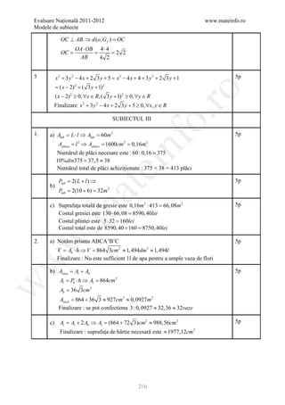 Evaluare Naţională 2011-2012                                                  www.mateinfo.ro
Modele de subiecte

             OC ⊥ AB. ⇒ d (o, G f ) =
                                    OC
                     OA ⋅ OB 4 ⋅ 4
             =
             OC          = = 2 2
                      AB     4 2


5          x2 + 3 y 2 − 4x + 2 3 y + 5 = x2 − 4 x + 4 + 3 y 2 + 2 3 y + 1                5p
           =( x − 2) 2 + ( 3 y + 1) 2




                                                                ro
           ( x − 2) 2 ≥ 0, ∀x ∈ R;( 3 y + 1) 2 ≥ 0, ∀y ∈ R
        Finalizare x 2 + 3 y 2 − 4 x + 2 3 y + 5 ≥ 0, ∀x, y ∈ R




                                                             o.
                                            SUBIECTUL III

1.    a) Alab = L ⋅ l ⇒ Alab = 60m 2                                                     5p




                                                nf
            Aplaca = Aplaca = cm 2 = m 2
                   l2 ⇒     1600   0,16
           Numărul de plăci necesare este : 60 : 0,16 = 375
           10%din375 37,5 ≈ 38
                 =
                                        ei
           Numărul total de plăci achiziţionate : 375 + 38 = 413 plăci

            Plab = 2( L + l ) ⇒                                                          5p
                         at
      b)
            Plab= 2(10 + 6)= 32m        2




      c) Suprafaţa totală de gresie este 0,16m 2 ⋅ 413 = m 2
                                                       66, 08                            5p
 .m

         Costul gresiei este 130 ⋅ 66, 08 =40lei
                                          8590,
         Costul plintei este 5 ⋅ 32 =160lei
         Costul total este de 8590, 40 + 160 = 40lei
                                              8750,
w


2.    a) Notăm prisma ABCA’B’C                                                           5p
            V = Ab ⋅ h ⇒ V = 864 3cm 2 ≈ 1, 494dm3 ≈ 1, 494l
            Finalizare : Nu este sufficient 1l de apa pentru a umple vaza de flori
w




      b) Avaza Al + Ab
             =                                                                           5p
             Al = Pb ⋅ h ⇒ Al = 864cm       2
w




             Ab = 36 3cm 2
            Avază = + 36 3 ≈ 927cm 2 ≈ 0, 0927 m 2
                   864
            Finalizare : se pot confectiona 3 : 0, 0927 ≈ 32,36 ≈ 32vaze

      c) At = Al + 2 Ab ⇒ At = (864 + 72 3)cm 2 ≈ 988,56cm 2                             5p
             Finalizare : suprafaţa de hârtie necesară este ≈ 1977,12cm 2




                                                    216
 