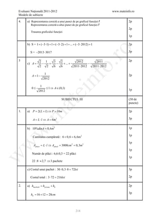 Evaluare Naţională 2011-2012                                             www.mateinfo.ro
Modele de subiecte

4.    a) Reprezentarea corectă a unui punct de pe graficul funcţiei f               2p
         Reprezentarea corectă a altui punct de pe graficul funcţiei f
                                                                                    2p
         Trasarea graficului funcţiei
                                                                                    1p

      b) S = 1 + (−3 ⋅1) + 1 + (−3 ⋅ 2) + 1 + ... + (−3 ⋅ 2012) + 1                 2p




                                                             ro
        S = −2013 ⋅ 3017                                                            3p

5                2 1     3   2           2012          2011                         2p
      c) A =       −   +   −   + ... +             −




                                                          o.
                 2   2   6   6         2011 ⋅ 2012   2011 ⋅ 2012

                     1
          A= 1 −                                                                    2p




                                             nf
                    2012

                 1
          0≤         ≤ 1 ⇒ A ∈ (0,1)
                2012
                                  ei                                                1p


                                      SUBIECTUL III                                 (30 de
                      at
                                                                                    puncte)

1.    a) P= 2( L + l ) ⇒ P= 10m                                                     2p
 .m

           A = L ⋅ l ⇒ A = 6m 2                                                     3p


      b) 10%dinA = 0, 6m 2                                                          1p
w



                                                                                    1p
           Cantitatea cumpărată : 6 + 0, 6 = 2
                                           6, 6m
                                                                                    1p
w




           Aplaca = L ⋅ l ⇒ Aplacă = 3000cm 2 = 0,3m 2
                                                                                    1p
          Număr de plăci : 6,6:0,3 = 22 plăci
w




                                                                                    1p
          22 :8 ≈ 2,7 ⇒ 3 pachete

      c) Costul unui pachet : 30 ⋅ 0,3 ⋅ 8 =72lei                                   3p

        Costul total : 3 ⋅ 72 =
                              216lei                                                2p

2.    a) hmachetă hprisma + htr
           =                                                                        2p

                                                                                    3p
         htr = 16 + 12 = 28cm




                                                   218
 