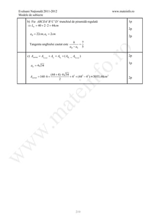 Evaluare Naţională 2011-2012                                                      www.mateinfo.ro
Modele de subiecte

      b) Fie ABCDA ' B ' C ' D ' trunchiul de piramidă regulată                              1p
      ⇒ Ltr = 40 + 2 ⋅ 2 = 44cm
                                                                                             2p
    = 22cm, ab 2cm
     aB =
                                                                                             2p
                                                      h     7
        Tangenta unghiului cautat este                    =
                                                   aB − ab 5




                                                                     ro
      c) Acarton= Al prismă + Altr + Abtr + ( ABtr _ Abprismă )                              2p

                                                                                             1p




                                                                  o.
         atr = 4 34

                              (44 + 4) ⋅ 4 34
         Acarton= 160 ⋅ 6 +                   + 42 + (442 − 42 ) ≈ 5055, 68cm 2




                                                  nf
                                     2                                                       2p
                                     ei
                         at
 .m
w
w
w




                                                         219
 