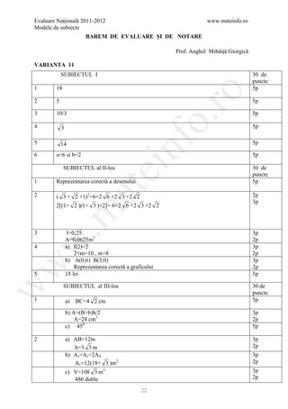 Evaluare Naţională 2011-2012                                          www.mateinfo.ro
Modele de subiecte
                        BAREM DE EVALUARE ŞI DE NOTARE

                                                          Prof. Anghel Mihăiţă Giorgică

VARIANTA 11
            SUBIECTUL I                                                                   30 de
                                                                                          puncte
1       18                                                                                5p




                                                            ro
2       5                                                                                 5p

3       10/3                                                                              5p




                                                         o.
4           3                                                                             5p




                                           nf
5           14                                                                            5p

6       a=6 si b=2                                                                        5p

             SUBIECTUL al II-lea
                                 ei                                                       30 de
                                                                                          puncte
1       Reprezentarea corectă a desenului                                                 5p
                       at
2       ( 3 + 2 +1)2=6+2 6 +2 3 +2 2                                                      2p
                                                                                          3p
        2[(1+ 2 )(1+ 3 )+2]= 6+2 6 +2 3 +2 2
 .m


3                l=0,25                                                                   3p
                A=0,0625m2                                                                2p
w



4               a) f(2)=2                                                                 3p
                    2+m=10 , m=8                                                          2p
                b) A(0,6) B(3,0)                                                          3p
w



                    Reprezentarea corectă a graficului                                    2p
5               15 lei                                                                    5p

             SUBIECTUL al III-lea                                                         30 de
w




                                                                                          puncte
1               a) BC=4 2 cm                                                              5p

                b) A=(B+b)h/2                                                             3p
                    A=24 cm2                                                              2p
                c) 450                                                                    5p

2               a) AB=12m                                                                 3p
                   h=3 3 m                                                                2p
                b) A t =A l +2A b                                                         3p
                   A t =12(18+ 3 )m2                                                      2p
                c) V=108 3 m3                                                             3p
                   486 duble                                                              2p

                                                22
 