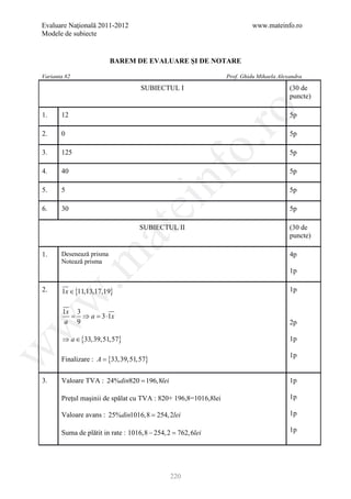 Evaluare Naţională 2011-2012                                              www.mateinfo.ro
Modele de subiecte


                          BAREM DE EVALUARE ŞI DE NOTARE

Varianta 82                                                     Prof. Ghidu Mihaela Alexandra

                                   SUBIECTUL I                                          (30 de
                                                                                        puncte)




                                                       ro
1.     12                                                                               5p

2.     0                                                                                5p




                                                    o.
3.     125                                                                              5p




                                        nf
4.     40                                                                               5p

5.     5                                                                                5p
                               ei
6.     30                                                                               5p

                                   SUBIECTUL II                                         (30 de
                     at
                                                                                        puncte)

1.     Desenează prisma                                                                 4p
 .m

       Notează prisma
                                                                                        1p

2.     1x ∈ {11,13,17,19}                                                               1p
w



       1x 3
         = ⇒ a =3 ⋅1x
        a 9
w



                                                                                        2p

       ⇒ a ∈ {33,39,51,57}                                                              1p
w




                                                                                        1p
       Finalizare : A = {33,39,51,57}

3.     Valoare TVA : 24%din820 = 196,8lei                                               1p

       Preţul maşinii de spălat cu TVA : 820+ 196,8=1016,8lei                           1p

       Valoare avans : 25%din1016,8 = 254, 2lei                                         1p

       Suma de plătit in rate : 1016,8 − 254, 2 =
                                                762, 6lei                               1p




                                             220
 