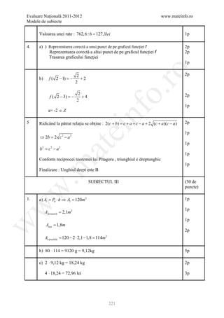 Evaluare Naţională 2011-2012                                                    www.mateinfo.ro
Modele de subiecte

      Valoarea unei rate : 762, 6 : 6 = 127,1lei                                             1p

4.    a) ) Reprezentarea corectă a unui punct de pe graficul funcţiei f                      2p
           Reprezentarea corectă a altui punct de pe graficul funcţiei f                     2p
           Trasarea graficului funcţiei
                                                                                             1p




                                                              ro
                                  2                                                          2p
      b)     f ( 2 − 1) =−          +2
                                 2




                                                           o.
                                  2
              f ( 2 − 3) =−         +4                                                       2p
                                 2
                                                                                             1p




                                             nf
             a= -2 ∈ Z

5     Ridicând la pătrat relaţia se obţine : 2(c + b) = c + a + c − a + 2 (c + a )(c − a )   2p
                                    ei
                                                                                             1p
      ⇒ 2b 2 c 2 − a 2
          =
                                                                                             1p
                        at
      b= c 2 − a 2
       2

                                                                                             1p
      Conform reciprocei teoremei lui Pitagora , triunghiul e dreptunghic
 .m

                                                                                             1p
      Finalizare : Unghiul drept este B

                                         SUBIECTUL III                                       (30 de
                                                                                             puncte)
w



1.    a) Al = Pb ⋅ h ⇒ Al = 120m 2                                                           1p
w




                                                                                             1p
           Afereastră = 2,1m 2
                                                                                             1p
w




           Auşa = 1,8m
                                                                                             2p
           Av ăruibilă= 120 − 2 ⋅ 2,1 − 1,8 114m 2
                                           =

      b) 80 ⋅ 114 = 9120 g = 9,12kg                                                          5p

      c) 2 ⋅ 9,12 kg = 18,24 kg                                                              2p

           4 ⋅ 18,24 = 72,96 lei                                                             3p




                                                     221
 