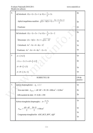 Evaluare Naţională 2010-2011                                                         www.mateinfo.ro
Modele de subiecte

4.                                                 1                                            2p
      a)Calculează: E ( x + 1) = 2 x + 1 şi E ( x + ) =
                                                      2x
                                                   2

                                                                     2x −1 + 2x +1
        Aplică inegalitatea mediilor:         (2 x − 1)(2 x + 1) ≤                              2p
                                                                           2

        Finalizare                                                                              1p




                                                                 ro
                                                   1                                            2p
      b)Calculează: E ( x − 1) = 2 x − 3 şi E ( x − ) = 2 x − 2
                                                   2




                                                              o.
        Înlocuieşte: (2 x − 1)(2 x − 3) + 1
                                        =         (2 x − 2) 4                                   1p

        Calculează: 4 x 2 − 8 x + 4= 4( x − 1) 2                                                1p




                                              nf
       Finalizare: 4 x 2 − 8 x + = 4( x 2 − 2 x + 1)
                                 4                                                              1p
                                 ei
5     A = ( −6,3)                                                                               1p


      −3 ≤ x − 2 ≤ 3 ⇒ B =−1,5]
                          [                                                                     2p
                      at
             [
      A ∩ B =−1,3)                                                                              1p
 .m

      A − B =( −6, −1)                                                                          1p


                                    SUBIECTUL III                                               (30 de
w


                                                                                                puncte)

1.    a)Aria dreptunghiului : Adr= L ⋅ l                                                        1p
w




        Aria unei dale: AABCD = AB ⋅ BC = 30 ⋅ 20 = 600cm 2 = 0, 06m 2                          2p
w




       Află numărul de dale: 15 : 0, 06 = 250                                                   2p


                                                    c1 ⋅ c2                                     1p
      b)Aria triunghiului dreptunghic : A =
                                                       2

                 AD ⋅ AE 20 ⋅15                                                                 1p
       =
       AADE        = = 150cm 2
                   2       2
                                                                                                1p
        Congruenţa triunghiurilor ADE , BCE , BPF , AQF
                                                                                                1p




                                                    224
 