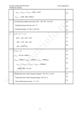 Evaluare Naţională 2010-2011                                            www.mateinfo.ro
Modele de subiecte

         AAEBF ADCPQ − 4 ⋅ AADE 1200 − 4 ⋅150
            =                =                                                     1p

        AAEBF = 1200 − 600 = 2
                           600cm

      c) Calculează numărul necesar de cutii: 250 : 20 = 12rest10                  2p

        Numărul necesar de cutii va fi 13.




                                                          ro
                                                                                   1p
       Calculează preţul: 13 ⋅ 50, 4 =2lei
                                     655,                                          2p




                                                       o.
2.    a) d 2 = L2 + l 2 + h 2                                                      1p

          BH 2 = AB 2 + BC 2 + BF 2                                                1p




                                          nf
                                                                                   1p
           BH 2 = 1502 + 602 + 402
                                                                                   2p
           BH = 10 277cm
                                ei
      b) Adr= L ⋅ l                                                                1p
                       at
                                                                                   1p
      Acoala = 30 ⋅ 20 = 600cm 2
                                                                                   1p
 .m

      AABFE = 6000cm 2 , ABCGF = 2400cm 2 , AABCD = 9000cm 2
                                                                                   1p
          Atotala = 2 ⋅ AABFE + 2 ⋅ ABCGF + AABCD = 25800cm 2
w


            25800 : 600 = 43 coli                                                  1p


      c)Calculează câte coifuri încap pe lungime: 150 : 20 = 7 rest10
w



                                                                                   1p
                                                                                   1p
        Calculează câte coifuri încap pe lăţime: 60 : 20 = 3
w




                                                                                   1p
        Câte coifuri încap în cutie: 3 ⋅ 7 =21




                                                 225
 