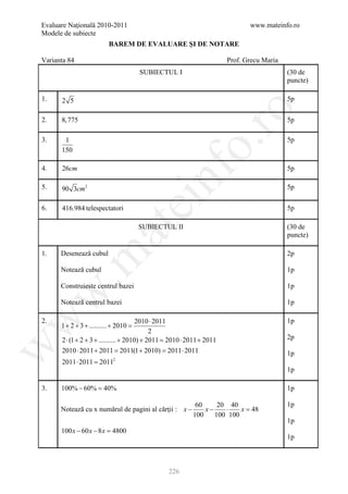 Evaluare Naţională 2010-2011                                                 www.mateinfo.ro
Modele de subiecte
                        BAREM DE EVALUARE ŞI DE NOTARE

Varianta 84                                                           Prof. Grecu Maria
                                    SUBIECTUL I                                           (30 de
                                                                                          puncte)

1.    2 5                                                                                 5p




                                                         ro
2.    8, 775                                                                              5p

3.     1                                                                                  5p




                                                      o.
      150

4.    26cm                                                                                5p

5.    90 3cm 2

                                          nf                                              5p
                                ei
6.    416.984 telespectatori                                                              5p
                     at
                                    SUBIECTUL II                                          (30 de
                                                                                          puncte)

1.    Desenează cubul                                                                     2p
 .m

      Notează cubul                                                                       1p

      Construieste centrul bazei                                                          1p
w



      Notează centrul bazei                                                               1p
w



2.                                      2010 ⋅ 2011                                       1p
      1 + 2 + 3 + .......... + 2010 =
                                             2
      2 ⋅ (1 + 2 + 3 + .......... + 2010) + 2011 2010 ⋅ 2011 + 2011
                                               =                                          2p
w




      2010 ⋅ 2011 + 2011 = 2011(1 + 2010) = 2011 ⋅ 2011                                   1p
      2011 ⋅ 2011 =
                  2011    2

                                                                                          1p

3.    100% − 60% =
                 40%                                                                      1p

                                                          60     20 40                    1p
      Notează cu x numărul de pagini al cărţii : x −         x−    ⋅    x=
                                                                         48
                                                         100    100 100
                                                                                          1p
      100 x − 60 x − 8 x =
                         4800
                                                                                          1p



                                                226
 