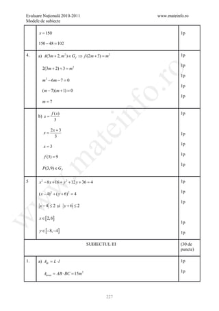 Evaluare Naţională 2010-2011                          www.mateinfo.ro
Modele de subiecte

      x = 150                                                    1p

      150 − 48 =
               102

4.    a) A(3m + 2, m 2 ) ∈ G f ⇒ f (2m + 3) =2
                                             m                   1p

                                                                 1p
        2(3m + 2) + 3 = 2
                       m




                                                       ro
                                                                 1p
        m 2 − 6m − 7 =0
                                                                 1p




                                                    o.
        (m − 7)(m + 1) =
                       0
                                                                 1p
        m=7


      b) x =
               f ( x)
                 3

                                           nf                    1p
                                  ei
               2x + 3
         x=                                                      1p
                 3
                        at
                                                                 1p
         x=3
                                                                 1p
         f (3) = 9
 .m

                                                                 1p
        P(3,9) ∈ G f

5     x 2 − 8 x + 16 + y 2 + 12 y + 36 =
                                       4                         1p
w



                                                                 1p
      ( x − 4) 2 + ( y + 6) 2 =
                              4
w



                                                                 1p
       x − 4 ≤ 2 şi y + 6 ≤ 2

      x ∈ [ 2, 6]
w




                                                                 1p
      y ∈ [ −8, −4]                                              1p

                                    SUBIECTUL III                (30 de
                                                                 puncte)

1.    a) Adr= L ⋅ l                                              1p

                                                                 1p
         Ateren = AB ⋅ BC = 15m 2




                                            227
 
