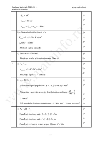 Evaluare Naţională 2010-2011                                              www.mateinfo.ro
Modele de subiecte

          Adisc = π R 2                                                              1p

                                                                                     1p
          Abazin = 3,14m 2
                                                                                     1p
          A= Ateren − Adisc = 11,86m 2
           gazon




                                                       ro
      b)Află raza fundului bazinului: R = 1                                          1p

        Vbazin = 3,14 ⋅1, 20 = 3, 768m3                                              1p




                                                    o.
                                                                                     2p
        3, 768m3 = 3768l
                                                                                     1p
         3768 :1,5 = 2512 secunde

      c) 2512 :120 = 20rest112

                                          nf                                         3p
                                ei
         Finalizare: apa îşi schimbă culoarea de 20 de ori                           2p

2.    a) Adr= L ⋅ l                                                                  1p
                          at
                                                                                     2p
         Aacoperiş = ⋅ BP ⋅ BE = m 2
                    2           45
 .m

                                                                                     2p
        Află preţul ţiglei: 45 ⋅ 4 = lei
                                   180

      b) Al 2h( L + l )
       =                                                                             1p
w


                                                                                     1p
         Calculează suprafaţa pereţilor: = 2 BC ( AB + CN ) 91m 2
                                         Al             =

                                                                         20 4
w



         Notează cu x suprafaţa acoperită de soluţia dintr-un flacon:      =
                                                                        300 x        1p

         x = 60m 2                                                                   1p
w




         Calculează câte flacoane sunt necesare: 91: 60 1rest 31 ⇒ sunt necesare 2
                                                 =                                   1p

      c) Pdr 2( L + l )
         =                                                                           1p

        Calculează lungimea aleii: L = 8 + 2 ⋅ 0,5 = 9m                              1p

                                                                                     1p
        Calculează lungimea aleii: l = 5 + 2 ⋅ 0,5 = 6m
                                                                                     1p
        Calculează perimetrul pe care se pun felinare: P = 30m




                                              228
 