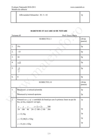 Evaluare Naţională 2010-2011                                                www.mateinfo.ro
Modele de subiecte

            Află numărul felinarelor: 30 : 3 = 10                                      1p




                           BAREM DE EVALUARE ŞI DE NOTARE




                                                             ro
Varianta 85                                                      Prof. Grecu Maria
                                      SUBIECTUL I                                      (30 de




                                                          o.
                                                                                       puncte)

1.     19x                                                                             5p

2.      −15


                                           nf                                          5p

3.      34
                                  ei                                                   5p

4.      2 6                                                                            5p
                        at
5.       3                                                                             5p
        3
 .m

6.      8                                                                              5p

                                     SUBIECTUL II                                      (30 de
w



                                                                                       puncte)

1.     Desenează şi notează piramida                                                   3p
w




       Desenează şi notează apotema                                                    2p
w




2.     Notează cu x, y şi z cantităţile de hrană pe care le primesc lunar un pui de    1p
       leu, un leu, respectiv un tigru.

         x  y   z    x + 2 y + 2z      200
         =   = =                     =
        24 100 80 24 + 2 ⋅100 + 2 ⋅ 80 384                                             1p

        x = 12,5kg                                                                     1p

= 52, 08(3) ≈ 52kg
 y                                                                                     1p

                                                                                       1p
     = 41, (6) ≈ 42kg
      z



                                                    229
 